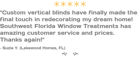 ÚÚÚÚÚ "Custom vertical blinds have finally made the final touch in redecorating my dream home! Southwest Florida Window Treatments has amazing customer service and prices. Thanks again!" - Suzie Y. (Lakewood Homes, FL) g h