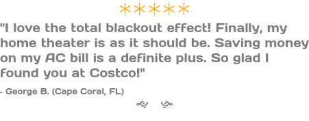 ÚÚÚÚÚ "I love the total blackout effect! Finally, my home theater is as it should be. Saving money on my AC bill is a definite plus. So glad I found you at Costco!" - George B. (Cape Coral, FL) g h